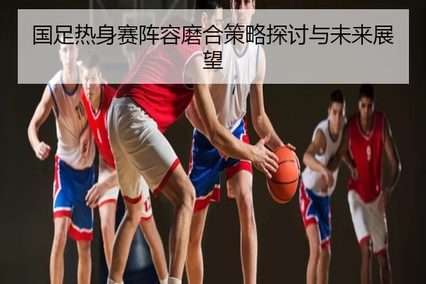 国足热身赛阵容磨合策略探讨与未来展望